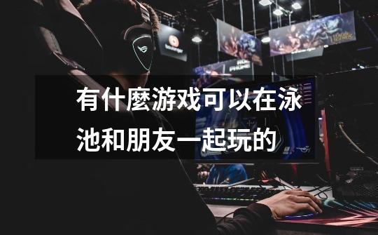 有什麼游戏可以在泳池和朋友一起玩的-第1张-游戏信息-龙启网