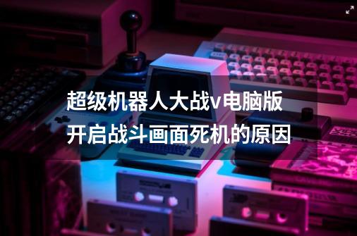超级机器人大战v电脑版开启战斗画面死机的原因-第1张-游戏信息-龙启网