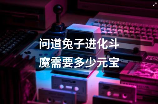 问道兔子进化斗魔需要多少元宝-第1张-游戏信息-龙启网