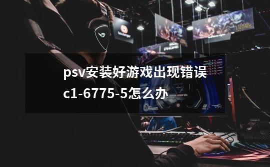psv安装好游戏出现错误c1-6775-5怎么办-第1张-游戏信息-龙启网