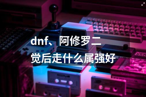 dnf、阿修罗二觉后走什么属强好-第1张-游戏信息-龙启网