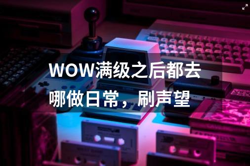 WOW满级之后都去哪做日常,刷声望-第1张-游戏信息-龙启网