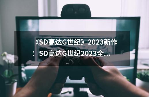 《SD高达G世纪》2023新作:SD高达G世纪2023全新续作,战斗再升级!-第1张-游戏信息-龙启网