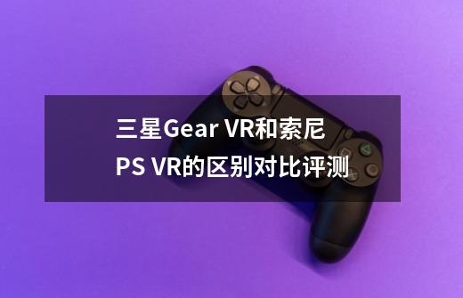 三星Gear VR和索尼PS VR的区别对比评测-第1张-游戏信息-龙启网