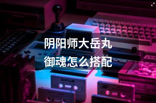 阴阳师大岳丸御魂怎么搭配-第1张-游戏信息-龙启网