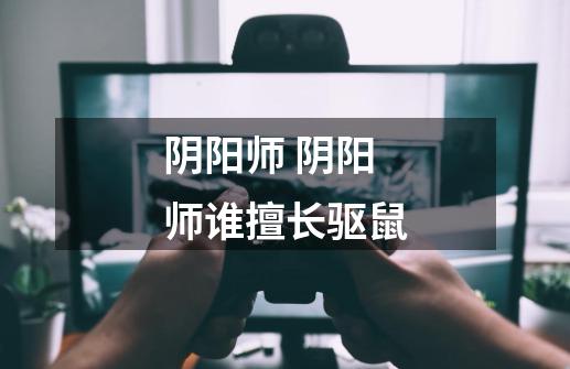 阴阳师 阴阳师谁擅长驱鼠-第1张-游戏信息-龙启网