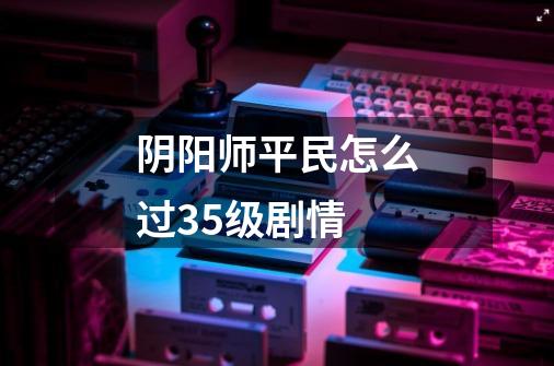 阴阳师平民怎么过35级剧情-第1张-游戏信息-龙启网