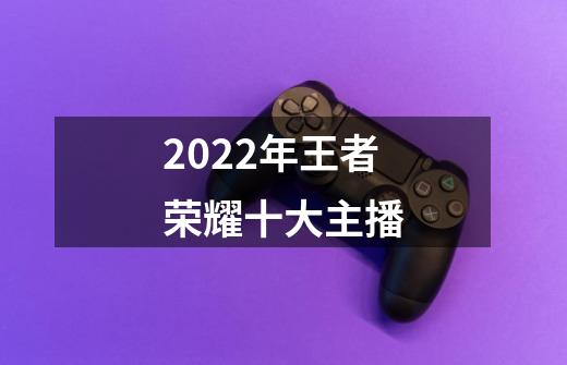 2022年王者荣耀十大主播-第1张-游戏信息-龙启网