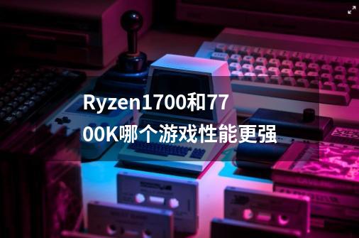 Ryzen1700和7700K哪个游戏性能更强-第1张-游戏信息-龙启网