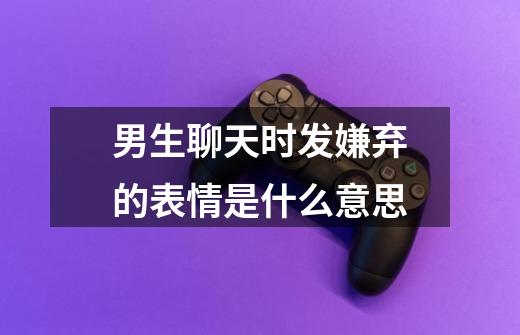 男生聊天时发嫌弃的表情是什么意思-第1张-游戏信息-龙启网