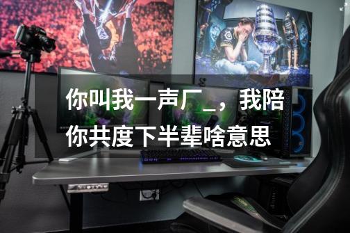 你叫我一声厂_,我陪你共度下半辈啥意思-第1张-游戏信息-龙启网