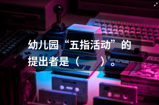 幼儿园“五指活动”的提出者是( )。-第1张-游戏信息-龙启网