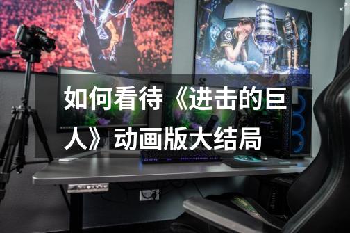 如何看待《进击的巨人》动画版大结局-第1张-游戏信息-龙启网