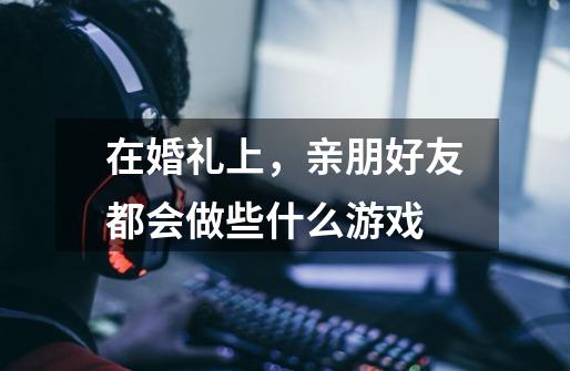 在婚礼上,亲朋好友都会做些什么游戏-第1张-游戏信息-龙启网