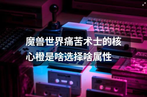 魔兽世界痛苦术士的核心橙是啥选择啥属性-第1张-游戏信息-龙启网