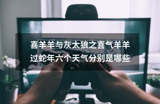 喜羊羊与灰太狼之喜气羊羊过蛇年六个天气分别是哪些-第1张-游戏信息-龙启网