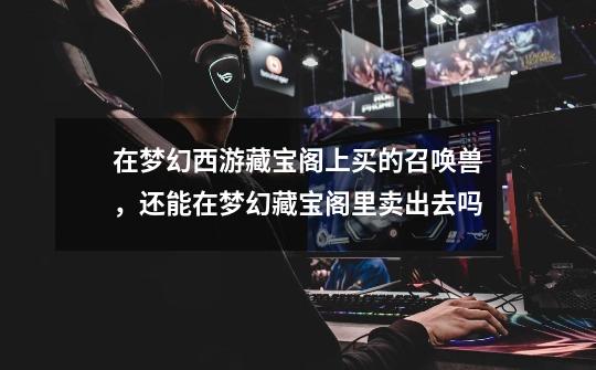 在梦幻西游藏宝阁上买的召唤兽，还能在梦幻藏宝阁里卖出去吗-第1张-游戏信息-龙启网