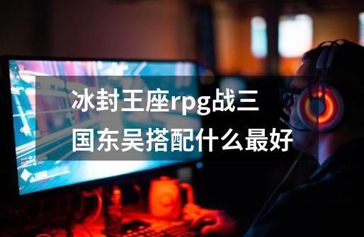 冰封王座rpg战三国东吴搭配什么最好-第1张-游戏信息-龙启网
