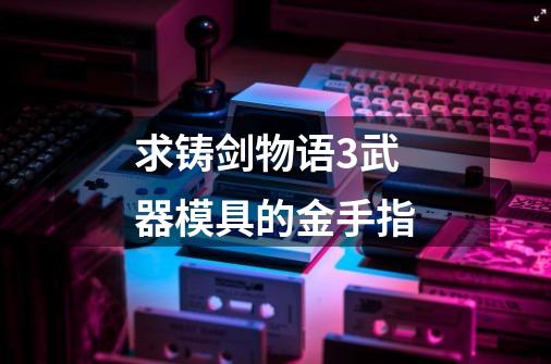求铸剑物语3武器模具的金手指-第1张-游戏信息-龙启网