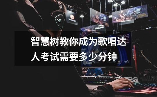 智慧树教你成为歌唱达人考试需要多少分钟-第1张-游戏信息-龙启网