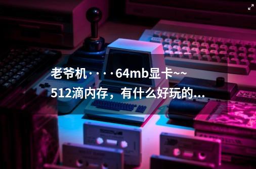 老爷机····64mb显卡~~512滴内存,有什么好玩的单机游戏不,要玩起来顺畅的!!!!-第1张-游戏信息-龙启网