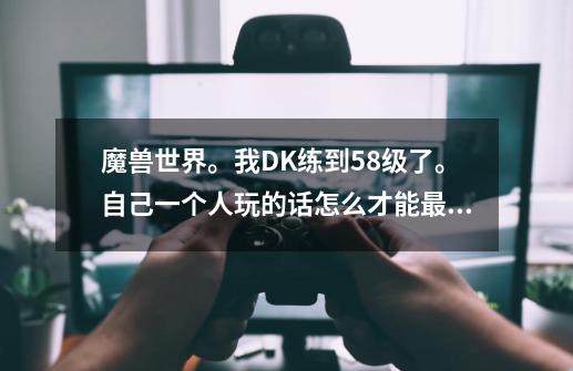 魔兽世界。我DK练到58级了。自己一个人玩的话怎么才能最快的升到60级呢-第1张-游戏信息-龙启网