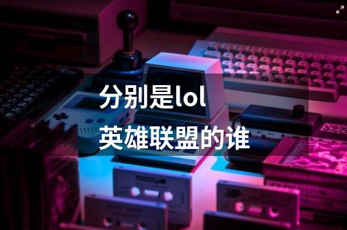 分别是lol英雄联盟的谁-第1张-游戏信息-龙启网