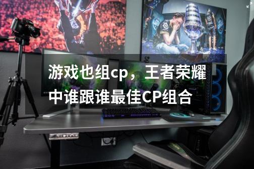 游戏也组cp,王者荣耀中谁跟谁最佳CP组合-第1张-游戏信息-龙启网