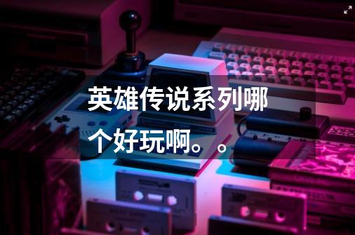 英雄传说系列哪个好玩啊。。-第1张-游戏信息-龙启网