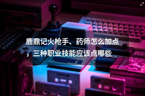鹿鼎记火枪手、药师怎么加点,三种职业技能应该点哪些-第1张-游戏信息-龙启网