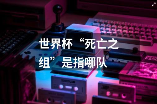 世界杯“死亡之组”是指哪队-第1张-游戏信息-龙启网