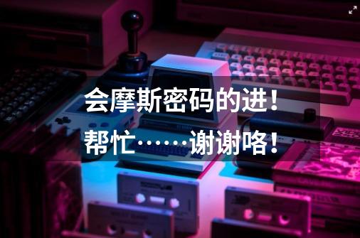 会摩斯密码的进！帮忙……谢谢咯！-第1张-游戏信息-龙启网