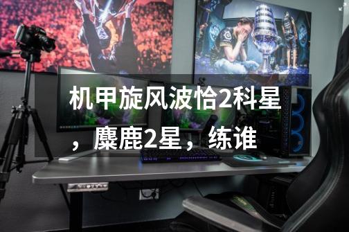 机甲旋风波恰2科星,麋鹿2星,练谁-第1张-游戏信息-龙启网