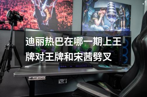 迪丽热巴在哪一期上王牌对王牌和宋茜劈叉-第1张-游戏信息-龙启网