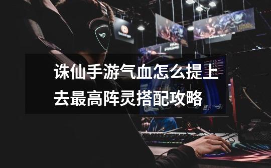 诛仙手游气血怎么提上去最高阵灵搭配攻略-第1张-游戏信息-龙启网