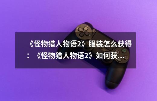 《怪物猎人物语2》服装怎么获得:《怪物猎人物语2》如何获取各种服装-第1张-游戏信息-龙启网
