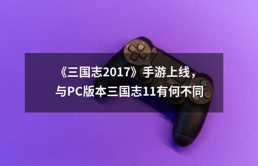《三国志2017》手游上线，与PC版本三国志11有何不同-第1张-游戏信息-龙启网