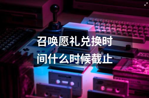 召唤愿礼兑换时间什么时候截止-第1张-游戏信息-龙启网