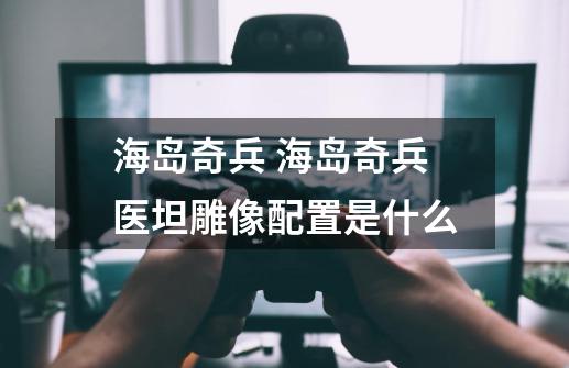 海岛奇兵 海岛奇兵医坦雕像配置是什么-第1张-游戏信息-龙启网