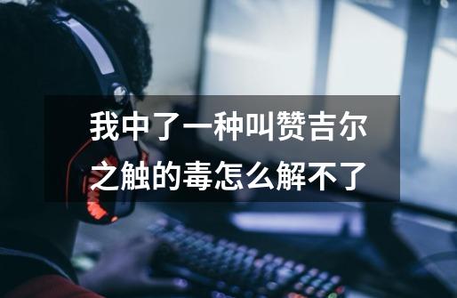 我中了一种叫赞吉尔之触的毒怎么解不了-第1张-游戏信息-龙启网