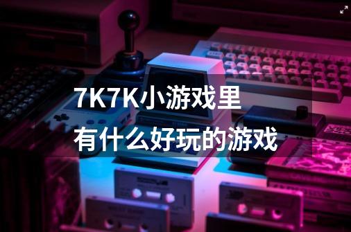7K7K小游戏里有什么好玩的游戏-第1张-游戏信息-龙启网