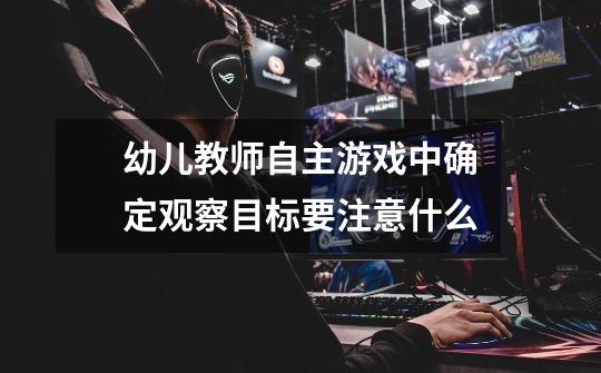 幼儿教师自主游戏中确定观察目标要注意什么-第1张-游戏信息-龙启网