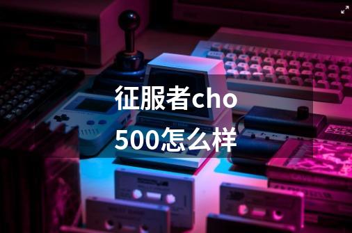 征服者cho500怎么样-第1张-游戏信息-龙启网