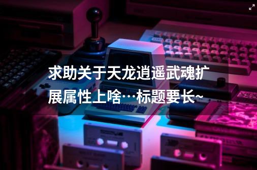 求助关于天龙逍遥武魂扩展属性上啥…标题要长~-第1张-游戏信息-龙启网