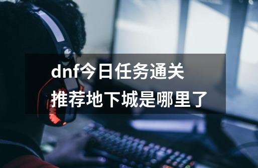 dnf今日任务通关推荐地下城是哪里了-第1张-游戏信息-龙启网