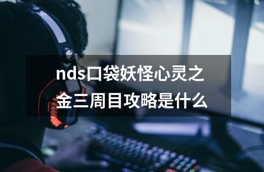 nds口袋妖怪心灵之金三周目攻略是什么-第1张-游戏信息-龙启网