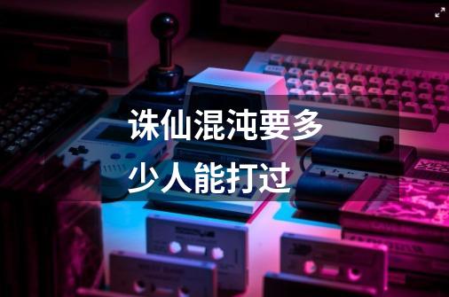 诛仙混沌要多少人能打过-第1张-游戏信息-龙启网
