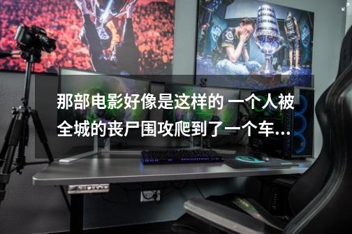 那部电影好像是这样的 一个人被全城的丧尸围攻爬到了一个车的下面最后爬上的车顶 上-第1张-游戏信息-龙启网