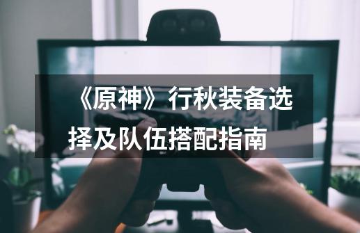 《原神》行秋装备选择及队伍搭配指南-第1张-游戏信息-龙启网