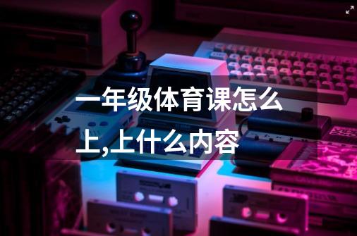 一年级体育课怎么上,上什么内容-第1张-游戏信息-龙启网